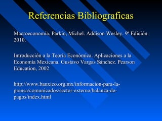 Referencias Bibliograficas
Macroeconomía. Parkin, Michel. Addison Wesley. 9ª Edición
2010.
Introducción a la Teoría Económica. Aplicaciones a la
Economía Mexicana. Gustavo Vargas Sánchez. Pearson
Education, 2002
http://www.banxico.org.mx/informacion-para-laprensa/comunicados/sector-externo/balanza-depagos/index.html

 