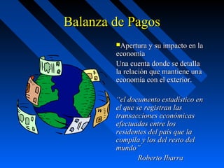 Balanza de Pagos
Apertura y su impacto en la

economía
Una cuenta donde se detalla
la relación que mantiene una
economía con el exterior.

“el documento estadístico en
el que se registran las
transacciones económicas
efectuadas entre los
residentes del país que la
compila y los del resto del
mundo”
Roberto Ibarra

 