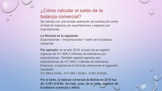 ¿Cómo calcular el saldo de la
balanza comercial?
Se calcula con una simple operación de sustracción entre
el total de ingresos por exportaciones y egresos por
importaciones.
La fórmula es la siguiente:
Exportaciones – Importaciones = saldo de la balanza
comercial
Por ejemplo: en el año 2019, el país de se registró
ingresos de 411.894,2 millones de bolivianos por
exportaciones. También registró egresos por
importaciones de 417.456,1 millones de bolivianos .
Entonces, si aplicamos la fórmula obtenemos el siguiente
resultado:
411.894,2 M.Bs– 417.456,1 M.Bs= -5.561,8 M.Bs
Por lo tanto, la balanza comercial de Bolivia en 2019 fue
de -5.561,8 M.Bs. Se trata, pues, de un saldo negativo de
la balanza comercial o déficit.
 
