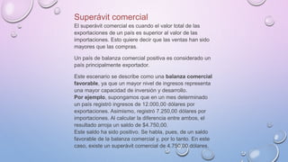 Superávit comercial
El superávit comercial es cuando el valor total de las
exportaciones de un país es superior al valor de las
importaciones. Esto quiere decir que las ventas han sido
mayores que las compras.
Un país de balanza comercial positiva es considerado un
país principalmente exportador.
Este escenario se describe como una balanza comercial
favorable, ya que un mayor nivel de ingresos representa
una mayor capacidad de inversión y desarrollo.
Por ejemplo, supongamos que en un mes determinado
un país registró ingresos de 12.000,00 dólares por
exportaciones. Asimismo, registró 7.250,00 dólares por
importaciones. Al calcular la diferencia entre ambos, el
resultado arroja un saldo de $4.750,00.
Este saldo ha sido positivo. Se habla, pues, de un saldo
favorable de la balanza comercial y, por lo tanto. En este
caso, existe un superávit comercial de 4.750,00 dólares.
 
