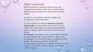 Déficit comercial
Déficit comercial es cuando el valor de todas las
importaciones excede el valor de las exportaciones.
Significa que las compras han sido mayores que las
ventas.
Un país con una balanza comercial negativa es
considerado un país importador.
En este escenario se habla de balanza comercial
desfavorable, ya que el país compra más de lo que
vende. Esto suele estar en la raíz del endeudamiento
público o privado, atado al aumento del precio de las
divisas.
Por ejemplo, supongamos que un país registró ingresos
por exportaciones de 7.000,00 dólares y egresos por
importaciones de 10.000,00 dólares. La diferencia entre
ambas cifras arroja un saldo de -$3.000,00.
En este ejemplo, el saldo de la balanza comercial ha sido
negativo. Por lo tanto, existe un déficit comercial de
3.000,00 dólares.
 