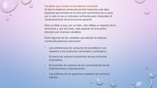 Variables que inciden en la balanza comercial
Si bien la balanza comercial permite hacernos una idea
bastante aproximada de la dirección económica de un país,
por sí sola no es un indicador suficiente para interpretar el
comportamiento de la economía general.
Esto se debe a que, por un lado, solo refleja un aspecto de la
economía y, por otro lado, este aspecto se encuentra
afectado por diversas variables.
Entre algunas de las variables que afectan la balanza
comercial podemos mencionar:
 Las preferencias de consumo de la población con
respecto a los productos nacionales y extranjeros.
 El precio de venta al consumidor de los productos
importados.
 El promedio de ingresos de los consumidores de las
importaciones o exportaciones.
 Las políticas de los gobiernos respecto del comercio
exterior.
 