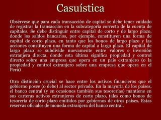 Casuística Obsérvese que para cada transacción de capital se debe tener cuidado de registrar la transacción en la subcategoría correcta de la cuenta de capitales. Se debe distinguir entre capital de corto y de largo plazo, donde los saldos bancarios, por ejemplo, constituyen una forma de capital de corto plazo, en tanto que los bonos de largo plazo y las acciones constituyen una forma de capital a largo plazo. El capital de largo plazo se subdivide nuevamente entre valores e inversión extranjera directa, donde esta última significa propiedad y control directo sobre una empresa que opera en un país extranjero (o la propiedad y control extranjero sobre una empresa que opera en el Perú) Otra distinción crucial se hace entre los activos financieros que el gobierno posee (o debe) al sector privado. En la mayoría de los países, el banco central (y en ocasiones también sus tesorerías) mantiene en sus carteras activos extranjeros de corto plazo, tales como bonos de tesorería de corto plazo emitidos por gobiernos de otros países. Estas reservas oficiales de moneda extranjera del banco central.  