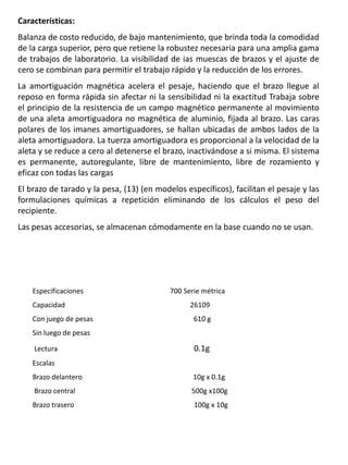 Características:
Balanza de costo reducido, de bajo mantenimiento, que brinda toda la comodidad
de la carga superior, pero que retiene la robustez necesaria para una amplia gama
de trabajos de laboratorio. La visibilidad de ias muescas de brazos y el ajuste de
cero se combinan para permitir el trabajo rápido y la reducción de los errores.
La amortiguación magnética acelera el pesaje, haciendo que el brazo llegue al
reposo en forma rápida sin afectar ni la sensibilidad ni la exactitud Trabaja sobre
el principio de la resistencia de un campo magnético permanente al movimiento
de una aleta amortiguadora no magnética de aluminio, fijada al brazo. Las caras
polares de los imanes amortiguadores, se hallan ubicadas de ambos lados de la
aleta amortiguadora. La tuerza amortiguadora es proporcional a la velocidad de la
aleta y se reduce a cero al detenerse el brazo, inactivándose a si misma. El sistema
es permanente, autoregulante, libre de mantenimiento, libre de rozamiento y
eficaz con todas las cargas
El brazo de tarado y la pesa, (13) (en modelos específicos), facilitan el pesaje y las
formulaciones químicas a repetición eliminando de los cálculos el peso del
recipiente.
Las pesas accesorias, se almacenan cómodamente en la base cuando no se usan.
Especificaciones 700 Serie métrica
Capacidad 26109
Con juego de pesas 610 g
Sin luego de pesas
Lectura 0.1g
Escalas
Brazo delantero 10g x 0.1g
Brazo central 500g x100g
Brazo trasero 100g x 10g
 