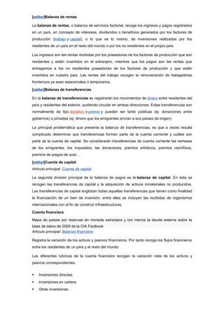[editar]Balanza de rentas

La balanza de rentas, o balanza de servicios factorial, recoge los ingresos y pagos registrados
en un país, en concepto de intereses, dividendos o beneficios generados por los factores de
producción (trabajo y capital), o lo que es lo mismo, de inversiones realizadas por los
residentes de un país en el resto del mundo o por los no residentes en el propio país.

Los ingresos son las rentas recibidas por los poseedores de los factores de producción que son
residentes y están invertidos en el extranjero, mientras que los pagos son las rentas que
entregamos a los no residentes poseedores de los factores de producción y que están
invertidos en nuestro país. Las rentas del trabajo recogen la remuneración de trabajadores
fronterizos ya sean estacionales o temporarios.

[editar]Balanza de transferencias

En la balanza de transferencias se registrarán los movimientos de dinero entre residentes del
país y residentes del exterior, pudiendo circular en ambas direcciones. Estas transferencias son
normalmente de tipo donativo o premio y pueden ser tanto públicas (ej: donaciones entre
gobiernos) o privadas (ej: dinero que los emigrantes envían a sus países de origen)

La principal problemática que presenta la balanza de transferencias, es que a veces resulta
complicado determinar que transferencias forman parte de la cuenta corriente y cuáles son
parte de la cuenta de capital. Se considerarán transferencias de cuenta corriente las remesas
de los emigrantes, los impuestos, las donaciones, premios artísticos, premios científicos,
premios de juegos de azar…

[editar]Cuenta de capital
Artículo principal: Cuenta de capital

La segunda división principal de la balanza de pagos es la balanza de capital. En ésta se
recogen las transferencias de capital y la adquisición de activos inmateriales no producidos.
Las transferencias de capital engloban todas aquellas transferencias que tienen como finalidad
la financiación de un bien de inversión, entre ellas se incluyen las recibidas de organismos
internacionales con el fin de construir infraestructuras.

Cuenta financiera

Mapa de países por reservas en moneda extranjera y oro menos la deuda externa sobre la
base de datos de 2009 de la CIA Factbook
Artículo principal: Balanza financiera

Registra la variación de los activos y pasivos financieros. Por tanto recoge los flujos financieros
entre los residentes de un país y el resto del mundo.

Las diferentes rúbricas de la cuenta financiera recogen la variación neta de los activos y
pasivos correspondientes.


   Inversiones directas.
   Inversiones en cartera.
   Otras inversiones.
 