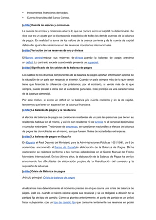    Instrumentos financieros derivados.
   Cuenta financiera del Banco Central.

[editar]Cuenta de errores y omisiones

La cuenta de errores y omisiones abarca lo que se conoce como el capital no determinado. Se
dice que es un ajuste por la discrepancia estadística de todas las demás cuentas de la balanza
de pagos. En realidad la suma de los saldos de la cuenta corriente y de la cuenta de capital
deben dar igual a las variaciones en las reservas monetarias internacionales.

[editar]Variación de las reservas de oro y divisas

El Banco central reduce sus reservas de divisas cuando la balanza de pagos presenta
un déficit. Lo contrario sucede cuando ésta presenta un superávit.

[editar]Significado de los saldos de la balanza de pagos

Los saldos de los distintos componentes de la balanza de pagos aportan información acerca de
la situación de un país con respecto al exterior. Cuando un país compra más de lo que vende
tiene que financiar la diferencia con préstamos; por el contrario, si vende más de lo que
compra, puede prestar a otros con el excedente generado. Este principio es una característica
de la balanza comercial.

Por este motivo, si existe un déficit en la balanza por cuenta corriente y en la de capital,
tendremos que tener un superavit en la balanza financiera.

[editar]La balanza de pagos y la residencia

A efectos de balanza de pagos se consideran residentes de un país las personas que tienen su
residencia habitual en el mismo, y así no son residente ni los turistas ni el personal diplomático
y consular extranjero. Tratándose de empresas, se consideran nacionales a efectos de balanza
de pagos las domiciliadas en el mismo, aunque fuesen filiales de sociedades extranjeras.

[editar]La balanza de pagos en España

En España el Real Decreto del Ministerio para la Administraciones Públicas 1651/1991, de 8 de
noviembre, encomendó al Banco de Españala elaboración de la Balanza de Pagos. Dicha
elaboración se realizará conforme a las normas establecidas en el Quinto Manual del Fondo
Monetario Internacional. En los últimos años, la elaboración de la Balanza de Pagos ha venido
encontrando las dificultades de elaboración propias de la liberalización del comercio y la
supresión de aduanas.

[editar]Crisis de Balanza de pagos

Artículo principal: Crisis de balanza de pagos



Analizamos mas detenidamente el momento preciso en el que ocurre una crisis de balanza de
pagos, esto es, cuando el banco central agota sus reservas y se ve obligado a desistir de la
paridad fija del tipo de cambio. Como se plantea anteriormente, el punto de partida es un déficit
fiscal subyacente, con un tipo de cambio fijo que consume lentamente las reservas en poder
 