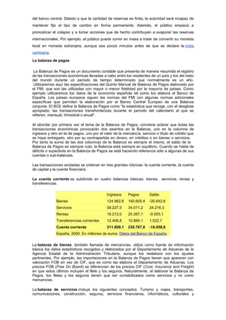 del banco central. Debido a que la cantidad de reservas es finita, la autoridad será incapaz de
mantener fijo el tipo de cambio en forma permanente. Además, el público empieza a
pronosticar el colapso y a tomar acciones que de hecho contribuyen a evaporar las reservas
internacionales. Por ejemplo, el público puede correr en masa a tratar de convertir su moneda
local en moneda extranjera, aunque sea pocos minutos antes de que se declare la crisis
cambiaria.

La balanza de pagos

 La Balanza de Pagos es un documento contable que presenta de manera resumida el registro
de las transacciones económicas llevadas a cabo entre los residentes de un país y los del resto
del mundo durante un período de tiempo determinado que normalmente es un año.
 Utilizaremos aquí las especificaciones del Quinto Manual de Balanza de Pagos elaborado por
el FMI, que son las utilizadas con mayor o menor fidelidad por la mayoría de países. Como
ejemplo utilizaremos los datos de la economía española tal como los elabora el Banco de
España. Los países europeos siguen las normas del FMI con algunas normas adicionales
específicas que permiten la elaboración por el Banco Central Europeo de una Balanza
conjunta. El BCE define la Balanza de Pagos como "la estadística que recoge, con el desglose
apropiado, las transacciones transfronterizas durante el período del calendario al que se
refieren, mensual, trimestral o anual".

Al abordar por primera vez el tema de la Balanza de Pagos, conviene aclarar que todas las
transacciones económicas provocarán dos asientos en la Balanza, uno en la columna de
ingresos y otro en la de pagos, uno por el valor de la mercancía, servicio o título de crédito que
se haya entregado, otro por su contrapartida en dinero, en créditos o en bienes o servicios.
Por tanto la suma de las dos columnas de la Balanza es siempre el mismo, el saldo de la
Balanza de Pagos es siempre nulo, la Balanza está siempre en equilibrio. Cuando se habla de
déficits o superávits en la Balanza de Pagos se está haciendo referencia sólo a algunas de sus
cuentas o sub-balanzas.

Las transacciones anotadas se ordenan en tres grandes rúbricas: la cuenta corriente, la cuenta
de capital y la cuenta financiera.

La cuenta corriente se subdivide en cuatro balanzas básicas: bienes, servicios, rentas y
transferencias.

                                             Ingresos     Pagos        Saldo
              Bienes                         124.962,8    160.605,4    -35.642,6
              Servicios                      58.227,5     34.011,2     24.216,3
              Rentas                         16.212,0     25.267,1     -9.055,1
              Transferencias corrientes      12.406,8     10.884,1     1.522,7
              Cuenta corriente               211.809,1    230.767,8    -18.958,8
              España, 2000. En millones de euros. Datos del Banco de España.

La balanza de bienes, también llamada de mercancías, utiliza como fuente de información
básica los datos estadísticos recogidos y elaborados por el Departamento de Aduanas de la
Agencia Estatal de la Administración Tributaria, aunque los reelabora con los ajustes
pertinentes. Por ejemplo, las importaciones en la Balanza de Pagos tienen que aparecer con
valoración FOB en vez de CIF, que es como las elabora el Departamento de Aduanas. Los
precios FOB (Free On Board) se diferencian de los precios CIF (Cost, Insurance and Freight)
en que estos últimos incluyen el flete y los seguros, Naturalmente, al elaborar la Balanza de
Pagos, los fletes y los seguros tienen que ser contabilizados como servicios y no como
mercancías.

La balanza de servicios incluye los siguientes conceptos: Turismo y viajes, transportes,
comunicaciones, construcción, seguros, servicios financieros, informáticos, culturales y
 