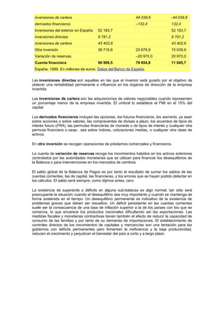 inversiones de cartera                                        44 039,8              -44 039,8
 derivados financieros                                         –132,4                132,4
 Inversiones del exterior en España     52 183,7                                     52 183,7
 inversiones directas                   8 781,2                                      8 781,2
 inversiones de cartera                 43 402,6                                     43 402,6
 Otra inversión                         38 716,8               23 676,9              15 039,9
 Variación de reservas                                         –20 970,0             20 970,0
 Cuenta financiera                      90 900,5               79 854,8              11 045,7
 España, 1999. En millones de euros. Datos del Banco de España.

Las inversiones directas son aquellas en las que el inversor está guiado por el objetivo de
obtener una rentabilidad permanente e influencia en los órganos de dirección de la empresa
invertida.

Las inversiones de cartera son las adquisiciones de valores negociables cuando representen
un porcentaje menor de la empresa invertida. El umbral lo establece el FMI en el 10% del
capital.

Los derivados financieros incluyen las opciones, los futuros financieros, los warrants, ya sean
sobre acciones o sobre valores, las compraventas de divisas a plazo, los acuerdos de tipos de
interés futuro (FRA), las permutas financieras de moneda o de tipos de interés y cualquier otra
permuta financiera o swap , sea sobre índices, cotizaciones medias, o cualquier otra clase de
activos.

En otra inversión se recogen operaciones de préstamos comerciales y financieros.

La cuenta de variación de reservas recoge los movimientos habidos en los activos exteriores
controlados por las autoridades monetarias que se utilizan para financiar los desequilibrios de
la Balanza o para intervenciones en los mercados de cambios.

El saldo global de la Balanza de Pagos es por tanto el resultado de sumar los saldos de las
cuentas corrientes, las de capital, las financieras, y los errores que se hayan podido detectar en
los cálculos. El saldo será siempre, como dijimos antes, cero.

La existencia de superávits o déficits en alguna sub-balanza es algo normal; tan sólo será
preocupante la situación cuando el desequilibrio sea muy importante y cuando se mantenga de
forma sostenida en el tiempo. Un desequilibrio permanente es indicativo de la existencia de
problemas graves que deben ser resueltos. Un déficit persistente en las cuentas corrientes
suele ser la consecuencia de una tasa de inflación superior a la de los países con los que se
comercia, lo que encarece los productos nacionales dificultando así las exportaciones. Las
medidas fiscales y monetarias contractivas tienen también el efecto de reducir la capacidad de
consumo de las familias y por tanto de su demanda de importaciones. El establecimiento de
controles directos de los movimientos de capitales y mercancías son una tentación para los
gobiernos con déficits permanentes pero fomentan la ineficiencia y la baja productividad,
reducen el crecimiento y perjudican el bienestar del país a corto y a largo plazo.
 