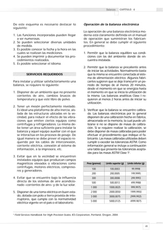 49
Balanzas 4
De este esquema es necesario destacar lo
siguiente:
1. Las funciones incorporadas pueden llegar
a ser numerosas.
2. Se pueden seleccionar diversas unidades
de medida.
3. Es posible conocer la fecha y la hora en las
cuales se realizan las mediciones.
4. Se pueden imprimir y documentar los pro-
cedimientos realizados.
5. Es posible seleccionar el idioma.
SERVICIOS REQUERIDOS
Para instalar y utilizar satisfactoriamente una
balanza, se requiere lo siguiente:
1. Disponer de un ambiente que no presente
corrientes de aire, cambios bruscos de
temperatura y que esté libre de polvo.
2. Tener un mesón perfectamente nivelado.
Es ideal una plataforma de alta inercia, ais-
lada de las estructuras ubicadas en la ve-
cindad, para reducir el efecto de las vibra-
ciones que emiten ciertos equipos como
centrífugas y refrigeradores. La misma de-
be tener un área suficiente para instalar la
balanza y aquel equipo auxiliar con el que
se interactúa en los procesos de pesaje. De
igual manera se debe prever el espacio re-
querido por los cables de interconexión,
corriente eléctrica, conexión al sistema de
información, a la impresora, etc.
3. Evitar que en la vecindad se encuentren
instalados equipos que produzcan campos
magnéticos elevados o vibraciones como
centrífugas, motores eléctricos, compreso-
res y generadores.
4. Evitar que se encuentre bajo la influencia
directa de los sistemas de aire acondicio-
nado –corrientes de aire– y de la luz solar.
5. Disponer de una toma eléctrica en buen esta-
do, dotada con polo a tierra provista de inte-
rruptores, que cumpla con la normatividad
eléctrica vigente en el país o el laboratorio.
Operación de la balanza electrónica
La operación de una balanza electrónica mo-
derna está claramente definida en el manual
de operación que suministran los fabrican-
tes. En general se debe cumplir el siguiente
procedimiento:
1. Permitir que la balanza equilibre sus condi-
ciones con las del ambiente donde de en-
cuentra instalada.
2. Permitir que la balanza se precaliente antes
de iniciar las actividades. Normalmente basta
que la misma se encuentre conectada al siste-
ma de alimentación eléctrico. Algunos fabri-
cantes sugieren que se deje transcurrir un pe-
ríodo de tiempo de al menos 20 minutos,
desde el momento en que se energiza hasta
el momento en que se inicia la utilización de
la misma. Las balanzas analíticas Clase I re-
quieren al menos 2 horas antes de iniciar su
utilización.
3. Verificar que la balanza se encuentre calibra-
da. Las balanzas electrónicas por lo general
disponen de una calibración hecha en fábrica,
almacenada en la memoria, la cual puede uti-
lizarse si no se dispone de masas de calibra-
ción. Si se requiere realizar la calibración, se
debe disponer de masas calibradas para poder
efectuar el procedimiento que indique el fa-
bricante. Las masas calibradas utilizadas deben
cumplir o exceder las tolerancias ASTM. Como
información general se incluye a continuación
una tabla que presenta las tolerancias acepta-
das para las masas ASTM Clase 15
.
5
Field Services Handbook for High Precision Scales, IES Corporation, Portland, Oregon, 2004.
Peso (gramos)
100
Límite superior (g)
100,0003
Límite inferior (g)
99,9998
200 200,0005 199,9995
300 300,0008 299,9993
500 500,0013 499,9988
1 000 1000,0025 999,9975
2 000 2000,0050 1999,9950
3 000 3000,0075 2999,9925
5 000 5000,0125 4999,9875
 