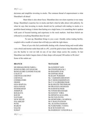 19 | P a g e
decisions and simplifies investing in stocks. The common thread of empowerment is what
Sharekhan's all about!
Share khan is also about focus. Sharekhan does not claim expertise in too many
things. Sharekhan's expertise lies in stocks and that's what he talks about with authority. So
when he says that investing in stocks should not be confused with trading in stocks or a
portfolio-based strategy is better than betting on a single horse, it is something that is spoken
with years of focused learning and experience in the stock markets. And these beliefs are
reflected in everything Sharekhan does for you!
To sum up, Sharekhan brings to you a user- friendly online trading facility,
coupled with a wealth of content that will help you stalk the right shares.
Those of you who feel comfortable dealing with a human being and would rather
visit a brick-and-mortar outlet than talk to a PC, you'd be glad to know that Sharekhan offers
you the facility to visit (or talk to) any of our share shops across the country. In fact
Sharekhan runs India's largest chain of share shops with around 180 outlets in 90 cities!
Some of the outlets are
BRANCH MANAGER
MUMBAI(LOWER PAREL) Mr.SANDEEP JAIN
BANGALORE-JAYANAGAR Mr.CHANNARAJ K.J.
BANGALORE-GANDHI NAGAR Mr.BASAPPA D.M.
CALICUT Mr.GOPAKUMAR
CHENNAI-CHETPET Mr.RAJIV PUROHIT
CHENNAI Mr. V.KRISHNAMURTHY
COIMBATORE Mr.V.MOHANKRISHNAN
ERODE Mr.T.V.N.GIRISHKUMAR
GOA-MAPUSA Mr.KAMATH TRIVIKRAM
GOA-PANAJI Mr.PRAVEEN SHAMAIN
HYDERABAD Mr.D.HEM KUMAR
JODHPUR Mr.VINOD BHANDARI
KOLKATA Mr.SANJAY VORA
KOCHI Mr.DINSENA KALLIDIL
NAVSARI Mr.NUTAN PATEL
NEW DELHI Mr.HEMENDRA AGARWAL
PALAKKAD Mr.V.RAGUNATHAN
PUNE Ms. SUJATHA RAMAN
RAJKOT Mr.NARENDRA TANNA
SALEM Mr.R M PANDIYAN
SURAT Mr.DARSHAN VANIAWALA
19 | P a g e
 