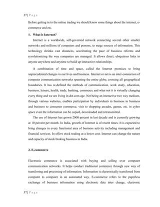37 | P a g e
Before getting in to the online trading we should know some things about the internet, e-
commerce and etc.
1. What is Internet?
Internet is a worldwide, self-governed network connecting several other smaller
networks and millions of computers and persons, to mega sources of information. This
technology shrinks vast distances, accelerating the pace of business reforms and
revolutionizing the way companies are managed. It allows direct, ubiquitous links to
anyone anywhere and anytime to build up interactive relationships.
A combination of time and space, called the Internet promises to bring
unprecedented changes in our lives and business. Internet or net is an inter-connection of
computer communication networks spanning the entire globe, crossing all geographical
boundaries. It has re-defined the methods of communication, work study, education,
business, leisure, health, trade, banking, commerce and what not it is virtually changing
every thing and we are living in dot.com age. Net being an interactive two way medium,
through various websites, enables participation by individuals in business to business
and business to consumer commerce, visit to shopping arcades, games, etc. in cyber
space even the information can be copied, downloaded and retransmitted.
The use of Internet has grown 2000 percent in last decade and is currently growing
at 10 percent per month. In India, growth of Internet is of recent times. It is expected to
bring changes in every functional area of business activity including management and
financial services. In offers stock trading at a lower cost. Internet can change the nature
and capacity of stock broking business in India.
2. E-commerce
Electronic commerce is associated with buying and selling over computer
communication networks. It helps conduct traditional commerce through new way of
transferring and processing of information. Information is electronically transferred from
computer to computer in an automated way. E-commerce refers to the paperless
exchange of business information using electronic data inter change, electronic
37 | P a g e
 