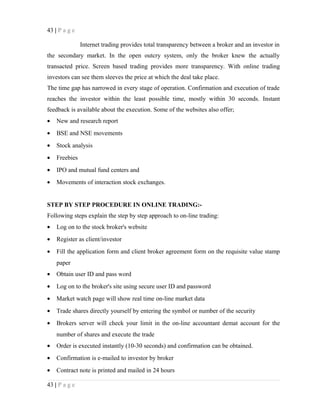 43 | P a g e
Internet trading provides total transparency between a broker and an investor in
the secondary market. In the open outcry system, only the broker knew the actually
transacted price. Screen based trading provides more transparency. With online trading
investors can see them sleeves the price at which the deal take place.
The time gap has narrowed in every stage of operation. Confirmation and execution of trade
reaches the investor within the least possible time, mostly within 30 seconds. Instant
feedback is available about the execution. Some of the websites also offer;
• New and research report
• BSE and NSE movements
• Stock analysis
• Freebies
• IPO and mutual fund centers and
• Movements of interaction stock exchanges.
STEP BY STEP PROCEDURE IN ONLINE TRADING:-
Following steps explain the step by step approach to on-line trading:
• Log on to the stock broker's website
• Register as client/investor
• Fill the application form and client broker agreement form on the requisite value stamp
paper
• Obtain user ID and pass word
• Log on to the broker's site using secure user ID and password
• Market watch page will show real time on-line market data
• Trade shares directly yourself by entering the symbol or number of the security
• Brokers server will check your limit in the on-line accountant demat account for the
number of shares and execute the trade
• Order is executed instantly (10-30 seconds) and confirmation can be obtained.
• Confirmation is e-mailed to investor by broker
• Contract note is printed and mailed in 24 hours
43 | P a g e
 