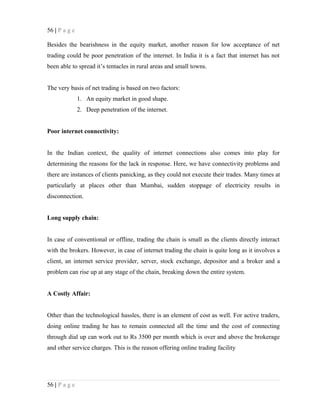 56 | P a g e
Besides the bearishness in the equity market, another reason for low acceptance of net
trading could be poor penetration of the internet. In India it is a fact that internet has not
been able to spread it’s tentacles in rural areas and small towns.
The very basis of net trading is based on two factors:
1. An equity market in good shape.
2. Deep penetration of the internet.
Poor internet connectivity:
In the Indian context, the quality of internet connections also comes into play for
determining the reasons for the lack in response. Here, we have connectivity problems and
there are instances of clients panicking, as they could not execute their trades. Many times at
particularly at places other than Mumbai, sudden stoppage of electricity results in
disconnection.
Long supply chain:
In case of conventional or offline, trading the chain is small as the clients directly interact
with the brokers. However, in case of internet trading the chain is quite long as it involves a
client, an internet service provider, server, stock exchange, depositor and a broker and a
problem can rise up at any stage of the chain, breaking down the entire system.
A Costly Affair:
Other than the technological hassles, there is an element of cost as well. For active traders,
doing online trading he has to remain connected all the time and the cost of connecting
through dial up can work out to Rs 3500 per month which is over and above the brokerage
and other service charges. This is the reason offering online trading facility
56 | P a g e
 