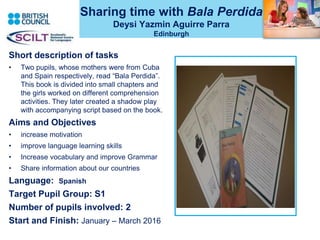 Sharing time with Bala Perdida
Deysi Yazmin Aguirre Parra
Edinburgh
Short description of tasks
• Two pupils, whose mothers were from Cuba
and Spain respectively, read “Bala Perdida”.
This book is divided into small chapters and
the girls worked on different comprehension
activities. They later created a shadow play
with accompanying script based on the book.
Aims and Objectives
• increase motivation
• improve language learning skills
• Increase vocabulary and improve Grammar
• Share information about our countries
Language: Spanish
Target Pupil Group: S1
Number of pupils involved: 2
Start and Finish: January – March 2016
 