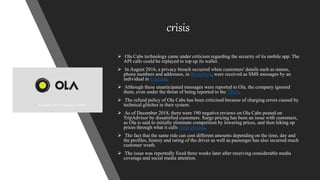 crisis
 Ola Cabs technology came under criticism regarding the security of its mobile app. The
API calls could be replayed to top up its wallet.
 In August 2016, a privacy breach occurred when customers' details such as names,
phone numbers and addresses, in Bengaluru, were received as SMS messages by an
individual in Chennai.
 Although these unanticipated messages were reported to Ola, the company ignored
them, even under the threat of being reported to the TRAI.
 The refund policy of Ola Cabs has been criticised because of charging errors caused by
technical glitches in their system.
 As of December 2018, there were 190 negative reviews on Ola Cabs posted on
TripAdvisor by dissatisfied customers. Surge pricing has been an issue with customers,
as Ola is said to initially eliminate competition by lowering prices, and then hiking up
prices through what it calls surge pricing.
 The fact that the same ride can cost different amounts depending on the time, day and
the profiles, history and rating of the driver as well as passenger has also incurred much
customer wrath.
 The issue was reportedly fixed three weeks later after receiving considerable media
coverage and social media attention.
 