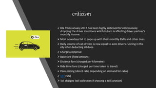 criticism
 Ola from January 2017 has been highly criticised for continuously
dropping the driver incentives which in turn is affecting driver-partner's
monthly income.
 Most nowadays fail to cope up with their monthly EMIs and other dues.
 Daily income of cab drivers is now equal to auto drivers running in the
city after deducting all dues.
 Charges comprise:
 Base fare (fixed amount)
 Distance fare (charged per kilometre)
 Ride time fare (charged per time taken to travel)
 Peak pricing (direct ratio depending on demand for cabs)
 GST (5%)
 Toll charges (toll collection if crossing a toll junction)
 