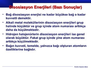 Disosiasyon Enerjileri (Bazı Sonuçlar)
• Bağ disosiasyon enerjisi ne kadar büyükse bağ o kadar
  kuvvetli demektir.
• Alkali metal moleküllerinin disosiasyon enerjileri grup
  halinde küçüktür ve grup içinde atom numarası arttıkça
  daha da küçülmektedir.
• Hidrojen halojenürlerin disosiasyon enerjileri ise genel
  olarak büyüktür. Fakat grup içinde yine atom numarası
  arttıkça küçülmektedir.
• Bağın kuvveti, temelde, yalnızca bağı olşturan atomların
  özelliklerine bağlıdır.




                                                 Prof.Dr. İbrahim USLU
 