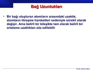 Bağ Uzunlukları

• Bir bağı oluşturan atomların arasındaki uzaklık,
  atomların titreşme hareketleri nedeniyle sürekli olarak
  değişir. Ama belirli bir bileşikte tam olarak belirli bir
  ortalama uzaklıktan söz edilebilir




                                                   Prof.Dr. İbrahim USLU
 
