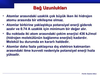 Bağ Uzunlukları
• Atomlar arasındaki uzaklık çok büyük iken iki hidrojen
  atomu arasında bir etkileşme olmaz.
• Atomlar birbirine yaklaştıkça potansiyel enerji giderek
  azalır ve 0.74 A uzaklık için minimum bir değer alır.
• Bu noktada iki atom arasındaki çekim enerjisi 436 kJ/mol
  (hidrojen molekülünün bağlanma enerjisi) kadardır.
  Molekül bu durumda en kararlı haldedir.
• Atomlar daha fazla yaklaşırsa dış elektron katmanları
  arasındaki itme kuvveti nedeniyle potansiyel enerji hızla
  yükselir.




                                                 Prof.Dr. İbrahim USLU
 