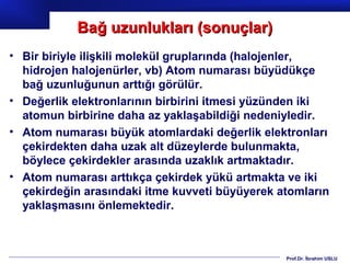 Bağ uzunlukları (sonuçlar)
• Bir biriyle ilişkili molekül gruplarında (halojenler,
  hidrojen halojenürler, vb) Atom numarası büyüdükçe
  bağ uzunluğunun arttığı görülür.
• Değerlik elektronlarının birbirini itmesi yüzünden iki
  atomun birbirine daha az yaklaşabildiği nedeniyledir.
• Atom numarası büyük atomlardaki değerlik elektronları
  çekirdekten daha uzak alt düzeylerde bulunmakta,
  böylece çekirdekler arasında uzaklık artmaktadır.
• Atom numarası arttıkça çekirdek yükü artmakta ve iki
  çekirdeğin arasındaki itme kuvveti büyüyerek atomların
  yaklaşmasını önlemektedir.



                                                Prof.Dr. İbrahim USLU
 