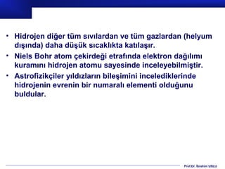 • Hidrojen diğer tüm sıvılardan ve tüm gazlardan (helyum
  dışında) daha düşük sıcaklıkta katılaşır.
• Niels Bohr atom çekirdeği etrafında elektron dağılımı
  kuramını hidrojen atomu sayesinde inceleyebilmiştir.
• Astrofizikçiler yıldızların bileşimini incelediklerinde
  hidrojenin evrenin bir numaralı elementi olduğunu
  buldular.




                                                 Prof.Dr. İbrahim USLU
 