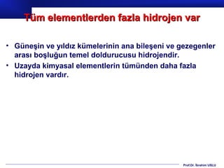Tüm elementlerden fazla hidrojen var

• Güneşin ve yıldız kümelerinin ana bileşeni ve gezegenler
  arası boşluğun temel doldurucusu hidrojendir.
• Uzayda kimyasal elementlerin tümünden daha fazla
  hidrojen vardır.




                                                 Prof.Dr. İbrahim USLU
 