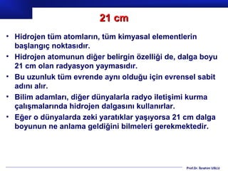 21 cm
• Hidrojen tüm atomların, tüm kimyasal elementlerin
  başlangıç noktasıdır.
• Hidrojen atomunun diğer belirgin özelliği de, dalga boyu
  21 cm olan radyasyon yaymasıdır.
• Bu uzunluk tüm evrende aynı olduğu için evrensel sabit
  adını alır.
• Bilim adamları, diğer dünyalarla radyo iletişimi kurma
  çalışmalarında hidrojen dalgasını kullanırlar.
• Eğer o dünyalarda zeki yaratıklar yaşıyorsa 21 cm dalga
  boyunun ne anlama geldiğini bilmeleri gerekmektedir.




                                                 Prof.Dr. İbrahim USLU
 