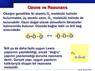 Ozone ve Rezonans
Oksijen genellikle iki atomlu O2 molekülü halinde
bulunmakta, üç atomlu ozon, O3, molekülü halinde de
bulunabilir. Ozon doğal olarak atmosferin Stratosfer
katmanında bulunur. Ozonda bağlar tekli ve ikili bağ
arasındadır.




İkili ya da daha fazla uygun Lewis
yapısının yazılabildiği, ancak “doğru”
yapının yazılamadığı duruma rezonans
denir. Gerçek yapı, uygun yapıların
katkılarıyla oluşan bir rezonans
melezidir.
                                                Prof.Dr. İbrahim USLU
 