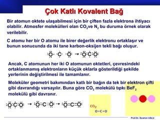 Çok Katlı Kovalent Bağ
Bir atomun oktete ulaşabilmesi için bir çiften fazla elektrona ihtiyacı
olabilir. Atmosfer molekülleri olan CO2ve N2 bu duruma örnek olarak
verilebilir.
C atomu her bir O atomu ile birer değerlik elektronu ortaklaşır ve
bunun sonucunda da iki tane karbon-oksijen tekli bağı oluşur.



Ancak, C atomunun her iki O atomunun oktetleri, çevresindeki
ortaklanmamış elektronların küçük oklarla gösterildiği şekilde
yerlerinin değiştirilmesi ile tamamlanır.
Moleküler geometri bakımından katlı bir bağın da tek bir elektron çifti
gibi davrandığı varsayılır. Buna göre CO2 molekülü tıpkı BeF2
molekülü gibi davranır.




                                                             Prof.Dr. İbrahim USLU
 