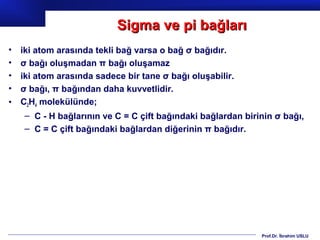 Sigma ve pi bağları
•   iki atom arasında tekli bağ varsa o bağ σ bağıdır.
•   σ bağı oluşmadan π bağı oluşamaz
•   iki atom arasında sadece bir tane σ bağı oluşabilir.
•   σ bağı, π bağından daha kuvvetlidir.
•   C2H4 molekülünde;
    – C - H bağlarının ve C = C çift bağındaki bağlardan birinin σ bağı,
    – C = C çift bağındaki bağlardan diğerinin π bağıdır.




                                                             Prof.Dr. İbrahim USLU
 