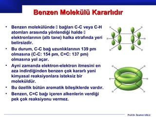 Benzen Molekülü Kararlıdır
•   Benzen molekülünde  bağları C-C veya C-H
    atomları arasında yönlendiği halde 
    elektronlarının (altı tane) halka etrafında yeri
    belirsizdir.
•   Bu durum, C-C bağ uzunlıklarının 139 pm
    olmasına (C-C: 154 pm, C=C: 137 pm)
    olmasına yol açar.
•   Ayni zamanda elektron-elektron itmesini en
    aza indirdiğinden benzen çok kararlı yani
    kimyasal reaksiyonlara isteksiz bir
    moleküldür.
•   Bu özellik bütün aromatik bileşiklerde vardır.
•   Benzen, C=C bağı içeren alkenlerin verdiği
    pek çok reaksiyonu vermez.


                                                       Prof.Dr. İbrahim USLU
 