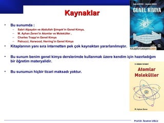 Kaynaklar
•   Bu sunumda :
     –   Sabri Alpaydın ve Abdullah Şimşek’in Genel Kimya,
     –   M. Ayhan Zeren’in Atomlar ve Moleküller ,
     –   Charles Trapp’ın Genel Kimya
     –   Petrucci, Harwood, Herring’in Genel Kimya
•   Kitaplarının yanı sıra internetten pek çok kaynaktan yararlanılmıştır.

•   Bu sunum benim genel kimya derslerimde kullanmak üzere kendim için hazırladığım
    bir öğretim materyalidir.

•   Bu sunumun hiçbir ticari maksadı yoktur.




                                                                             Prof.Dr. İbrahim USLU
 