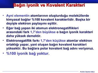 Bağın iyonik ve Kovalent Karakteri

• Ayni elementin atomlarının oluşturduğu moleküllerde
  kimyasal bağlar %100 kovalent karakterlidir. Başka bir
  deyişle elektron paylaşımı eşittir.
• Eğer bağ yapan iki atomun elektronegatiflikleri
  arasındaki fark 1,7’den büyükse o bağın iyonik karakteri
  daha yüksek demektir.
• Elektronegatiflik farkı 1,7’den küçükse atomlar elektron
  ortaklığı yapar, yani oluşan bağın kovalent karakteri
  yüksektir. Bu bağlara polar kovalent bağ adını veriyoruz.
• %100 iyonik bağ yoktur.



                                                  Prof.Dr. İbrahim USLU
 