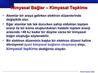 Kimyasal Bağlar – Kimyasal Tepkime
• Atomlar bir araya gelirken elektron düzenlerinde
  değişiklik olur.
• Eğer atomlar tek tek dururken sahip oldukları toplam
  enerji ile bir küme oluşturdukları haldeki toplam enerji
  arasında ~40 kJ kadar bir düşme varsa bir kimyasal
  bağın oluştuğu söylenebilir.
• Bir elektron düzeninin başka bir elektron düzeni haline
  dönüşmesi (yani kimyasal bağların oluşması) olayı,
  kimyasal tepkime dediğimiz olaydır.




                                                  Prof.Dr. İbrahim USLU
 