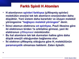 Farklı Spinli H Atomları
• H atomlarının spinleri farklıysa (çiftleşmiş spinler)
  molekülün enerjisi tek tek atomların enerjisinden daha
  düşüktür. Yani sistem daha kararlıdır ve oluşan molekül
  yörüngesine “bağlayıcı molekül yörüngesi” denir.
• İkinci atomun elektronu zıt spinliyse, Pauli ilkesine göre
  iki elektronun birden 1s orbitaline girmesi, yani iki
  elektronun çiftleşmesi mümkündür.
• Bu hal atomların tek tek durmaları haline göre daha
  düşük enerjili olduğundan bağlanma olur.
• İki elektron çiftleşmiş olduğuna göre H2 molekülünün
  paramanyetik olmaması beklenir. Zaten öyledir.

•
                                                   Prof.Dr. İbrahim USLU
 