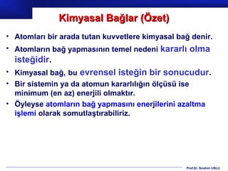 Kimyasal Bağlar (Özet)
• Atomları bir arada tutan kuvvetlere kimyasal bağ denir.
• Atomların bağ yapmasının temel nedeni kararlı olma
  isteğidir.
• Kimyasal bağ, bu evrensel isteğin bir sonucudur.
• Bir sistemin ya da atomun kararlılığın ölçüsü ise
  minimum (en az) enerjili olmaktır.
• Öyleyse atomların bağ yapmasını enerjilerini azaltma
  işlemi olarak somutlaştırabiliriz.




                                                 Prof.Dr. İbrahim USLU
 