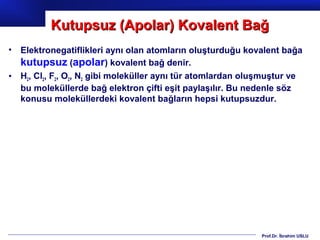 Kutupsuz (Apolar) Kovalent Bağ
•   Elektronegatiflikleri aynı olan atomların oluşturduğu kovalent bağa
    kutupsuz (apolar) kovalent bağ denir.
•   H2, Cl2, F2, O2, N2 gibi moleküller aynı tür atomlardan oluşmuştur ve
    bu moleküllerde bağ elektron çifti eşit paylaşılır. Bu nedenle söz
    konusu moleküllerdeki kovalent bağların hepsi kutupsuzdur.




                                                               Prof.Dr. İbrahim USLU
 