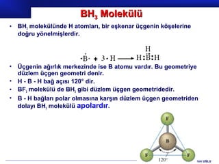 BH3 Molekülü
•   BH3 molekülünde H atomları, bir eşkenar üçgenin köşelerine
    doğru yönelmişlerdir.




•   Üçgenin ağırlık merkezinde ise B atomu vardır. Bu geometriye
    düzlem üçgen geometri denir.
•   H - B - H bağ açısı 120° dir.
•   BF3 molekülü de BH3 gibi düzlem üçgen geometridedir.
•   B - H bağları polar olmasına karşın düzlem üçgen geometriden
    dolayı BH3 molekülü apolardır.




                                                          Prof.Dr. İbrahim USLU
 