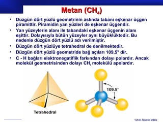 Metan (CH4)
•   Düzgün dört yüzlü geometrinin aslında tabanı eşkenar üçgen
    piramittir. Piramidin yan yüzleri de eşkenar üçgendir.
•   Yan yüzeylerin alanı ile tabandaki eşkenar üçgenin alanı
    eşittir. Dolayısıyla bütün yüzeyler aynı büyüklüktedir. Bu
    nedenle düzgün dört yüzlü adı verilmiştir.
•   Düzgün dört yüzlüye tetrahedral de denilmektedir.
•   Düzgün dört yüzlü geometride bağ açıları 109,5° dir.
•   C - H bağları elektronegatiflik farkından dolayı polardır. Ancak
    molekül geometrisinden dolayı CH4 molekülü apolardır.




                                                            Prof.Dr. İbrahim USLU
 