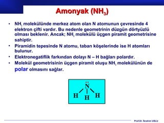 Amonyak (NH3)
• NH3 molekülünde merkez atom olan N atomunun çevresinde 4
  elektron çifti vardır. Bu nedenle geometrinin düzgün dörtyüzlü
  olması beklenir. Ancak; NH3 molekülü üçgen piramit geometrisine
  sahiptir.
• Piramidin tepesinde N atomu, taban köşelerinde ise H atomları
  bulunur.
• Elektronegatiflik farkından dolayı N – H bağları polardır.
• Molekül geometrisinin üçgen piramit oluşu NH3 molekülünün de
  polar olmasını sağlar.




                                                       Prof.Dr. İbrahim USLU
 