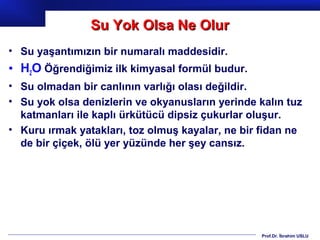 Su Yok Olsa Ne Olur
• Su yaşantımızın bir numaralı maddesidir.
• H2O Öğrendiğimiz ilk kimyasal formül budur.
• Su olmadan bir canlının varlığı olası değildir.
• Su yok olsa denizlerin ve okyanusların yerinde kalın tuz
  katmanları ile kaplı ürkütücü dipsiz çukurlar oluşur.
• Kuru ırmak yatakları, toz olmuş kayalar, ne bir fidan ne
  de bir çiçek, ölü yer yüzünde her şey cansız.




                                                  Prof.Dr. İbrahim USLU
 