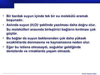 • Bir bardak suyun içinde tek bir su molekülü aramak
  boşunadır.
• Aslında suyun (H2O)n şeklinde yazılması daha doğru olur.
  Su molekülleri arasında birleştirici bağların kırılması çok
  güçtür.
• Bu bağlar da suyun beklenenden çok daha yüksek
  sıcaklıklarda donmasına ve kaynamasına neden olur.
• Eğer bu istisna olmasaydı, soğuklar geldiğinde
  denizlerde ve ırmaklarda yaşam olmazdı.




                                                   Prof.Dr. İbrahim USLU
 