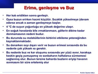 Erime, genleşme ve Buz
•   Her katı eridikten sonra genleşir.
•   Oysa buzun erirken hacmi küçülür. Sıcaklık yükselmeye (devam
    ederse ancak o zaman genleşmeye başlar.
•   4 °C de suyun yoğunluğu en yüksek değerine ulaşır.
•   En soğuk havalarda bile ırmaklarımızın, göllerin dibine kadar
    donmamasının nedeni budur.
•   Bu durumda su moleküllerinin birbirini etkileme yeteneğinden
    kaynaklanmaktadır.
•   Su donarken ısıyı dışarı verir ve buzun erimesi sırasında da bu
    nedenle çok yüksek ısı gerekir.
•   Bu nedenle buz ve kar oluşumu sırasında yer yüzü ısınır, karakışa
    keskin geçiş yumuşamış ve sonbaharın haftalarca sürmemesi
    sağlanmış olur. Bunun tersine baharda buzların eriyişi havanın
    ısınmasını bir süre ertelemiş olur


                                                            Prof.Dr. İbrahim USLU
 