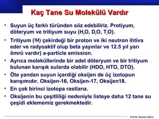 Kaç Tane Su Molekülü Vardır
• Suyun üç farklı türünden söz edebiliriz. Protiyum,
  döteryum ve tritiyum suyu (H2O, D2O, T2O).
• Tritiyum (3H) çekirdeği bir proton ve iki neutron ihtiva
  eder ve radyoaktif olup beta yayınlar ve 12.5 yıl yarı
  ömrü vardır) a-particle emission.
• Ayrıca moleküllerinde bir adet döteryum ve bir tritiyum
  bulunan karışık sularda olabilir (HDO, HTO, DTO).
• Öte yandan suyun içerdiği oksijen de üç izotopun
  karışımıdır. Oksijen-16, Oksijen-17, Oksijen18.
• En çok birinci izotopa rastlarız.
• Oksijenin bu çeşitliliği nedeniyle listeye daha 12 tane su
  çeşidi eklememiz gerekmektedir.

                                                   Prof.Dr. İbrahim USLU
 