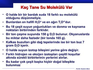 Kaç Tane Su Molekülü Var
• O halde bir bir bardak suda 18 farklı su molekülü
  olduğunu düşünmeliyiz.
• Bunlardan en hafifi H2O16 ve en ağırı T2O18’dur.
• Bu 18 çeşit suyun yoğunlukları ve donma ve kaynama
  noktaları birbirinden farklıdır.
• Bir ton çeşme suyunda 150 g D2O bulunur. Okyanuslarda
  bu miktar daha fazladır (bir tonda 165 g).
• Kafkas buzulları gibi dağ tepelerinde ise bir ton buz 7
  gram D2O içerir.
• O halde suyun izotop bileşimi yerine göre değişir.
• Farklı hidrojen ve oksijen izotopları çeşitli koşullar
  altında sürekli birbirlerinin yerlerini alırlar.
• Bu kadar çok çeşit başka hiçbir doğal bileşikte
  bulunmaz
                                                Prof.Dr. İbrahim USLU
 