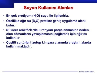 Suyun Kullanım Alanları
• En çok protiyum (H2O) suyu ile ilgileniriz.
• Özellikle ağır su (D2O) pratikte geniş uygulama alanı
  bulur.
• Nükleer reaktörlerde, uranyum parçalanmasına neden
  olan nötronların yavaşlamasını sağlamak için ağır su
  kullanılır.
• Çeşitli su türleri izotop kimyası alanında araştırmalarda
  kullanılmaktadır.




                                                   Prof.Dr. İbrahim USLU
 