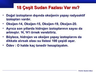 18 Çeşit Sudan Fazlası Var mı?
• Doğal izotopların dışında oksijenin yapay radyoaktif
  izotopları vardır.
• Oksijen-14, Oksijen-15, Oksijen-19, Oksijen-20.
• Ayrıca son yıllarda hidrojen izotoplarının sayısı da
  artmıştır. 4H, 5H’i örnek verebiliriz.
• Böylece, hidrojen ve oksijen yapay izotoplarını da
  dikkate alırsak olası su listesi 100 çeşidi aşar.
• Ödev : O halde kaç tanedir hesaplayalım.




                                                 Prof.Dr. İbrahim USLU
 