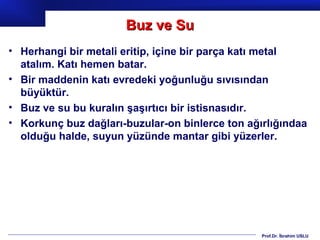 Buz ve Su
• Herhangi bir metali eritip, içine bir parça katı metal
  atalım. Katı hemen batar.
• Bir maddenin katı evredeki yoğunluğu sıvısından
  büyüktür.
• Buz ve su bu kuralın şaşırtıcı bir istisnasıdır.
• Korkunç buz dağları-buzular-on binlerce ton ağırlığındaa
  olduğu halde, suyun yüzünde mantar gibi yüzerler.




                                                 Prof.Dr. İbrahim USLU
 