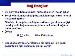 Bağ Enerjileri
• Bir kimyasal bağ oluşması sırasında enerji açığa çıkar.
• Tersine bir kimyasal bağı bozmak için ayni miktar enerji
  harcamak gerekir.
• O halde bir bağı bozmak için verilmesi gereken enerjiyi
  belirleyerek, bağlanma enerjisinin ne kadar olduğunu
  bulmuş oluruz.
• Örnek
             H2 (g) = 2H   H = 436 kJ/mol


• Bağ disosiasyon enerjileri tek bir molekül için değil,
  çoğunlukla mol başına kJ olarak verilir.


                                                   Prof.Dr. İbrahim USLU
 