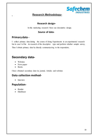 10
Research Methodology-
Research design-
In this marketing research I have use descriptive design.
Source of data-
Primarydata -
I collect primary data during the course of doing Experiments in an experimental research
but in case I of the do research of the descriptive type and perform whether sample survey.
Then I obtain primary data by directly communicating to the respondent.
Secondary data-
 Websites
 News paper
 Books
I have obtained secondary data via journal, Articles and websites
Data collection method-
 Interview
Population-
 Retailer
 Distributor
 